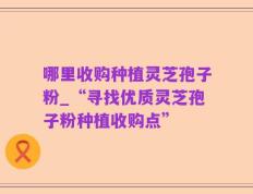 哪里收购种植灵芝孢子粉_“寻找优质灵芝孢子粉种植收购点”