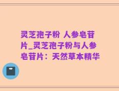 灵芝孢子粉 人参皂苷片_灵芝孢子粉与人参皂苷片：天然草本精华