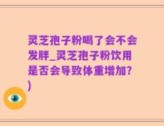 灵芝孢子粉喝了会不会发胖_灵芝孢子粉饮用是否会导致体重增加？)