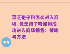 灵芝孢子粉怎么进入商场_灵芝孢子粉如何成功进入商场销售：策略与方法