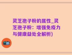 灵芝孢子粉的属性_灵芝孢子粉：增强免疫力与健康益处全解析)