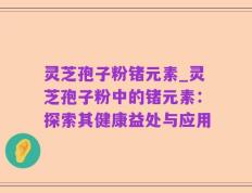 灵芝孢子粉锗元素_灵芝孢子粉中的锗元素：探索其健康益处与应用