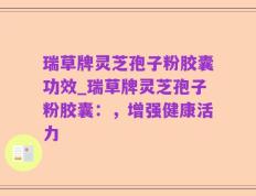瑞草牌灵芝孢子粉胶囊功效_瑞草牌灵芝孢子粉胶囊：，增强健康活力