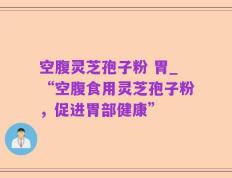 空腹灵芝孢子粉 胃_“空腹食用灵芝孢子粉，促进胃部健康”