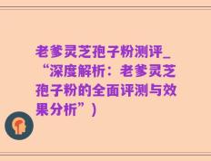 老爹灵芝孢子粉测评_“深度解析：老爹灵芝孢子粉的全面评测与效果分析”)