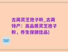 古蔺灵芝孢子粉_古蔺特产：高品质灵芝孢子粉，养生保健佳品)