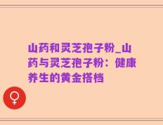 山药和灵芝孢子粉_山药与灵芝孢子粉：健康养生的黄金搭档