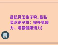 昌弘灵芝孢子粉_昌弘灵芝孢子粉：提升免疫力，增强健康活力)