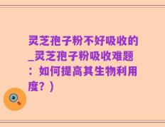灵芝孢子粉不好吸收的_灵芝孢子粉吸收难题：如何提高其生物利用度？)