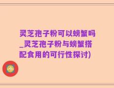 灵芝孢子粉可以螃蟹吗_灵芝孢子粉与螃蟹搭配食用的可行性探讨)