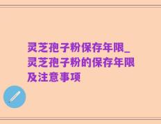 灵芝孢子粉保存年限_灵芝孢子粉的保存年限及注意事项