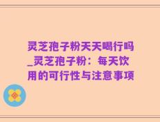灵芝孢子粉天天喝行吗_灵芝孢子粉：每天饮用的可行性与注意事项
