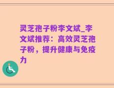 灵芝孢子粉李文斌_李文斌推荐：高效灵芝孢子粉，提升健康与免疫力
