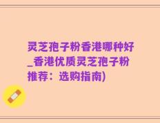 灵芝孢子粉香港哪种好_香港优质灵芝孢子粉推荐：选购指南)