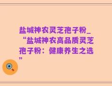 盐城神农灵芝孢子粉_“盐城神农高品质灵芝孢子粉：健康养生之选”
