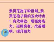 紫灵芝孢子粉区别_紫灵芝孢子粉的五大特点：高效吸收、增强免疫力、延缓衰老、改善睡眠、提升精力