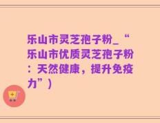 乐山市灵芝孢子粉_“乐山市优质灵芝孢子粉：天然健康，提升免疫力”)