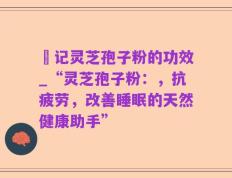 哖记灵芝孢子粉的功效_“灵芝孢子粉：，抗疲劳，改善睡眠的天然健康助手”