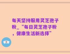 每天坚持服用灵芝孢子粉_“每日灵芝孢子粉，健康生活新选择”