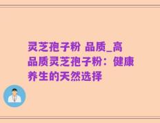灵芝孢子粉 品质_高品质灵芝孢子粉：健康养生的天然选择