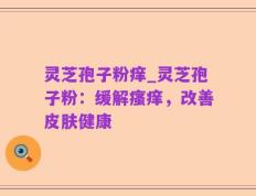 灵芝孢子粉痒_灵芝孢子粉：缓解瘙痒，改善皮肤健康