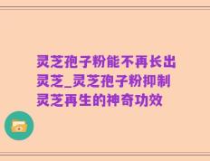 灵芝孢子粉能不再长出灵芝_灵芝孢子粉抑制灵芝再生的神奇功效