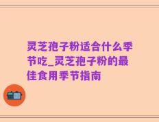 灵芝孢子粉适合什么季节吃_灵芝孢子粉的最佳食用季节指南