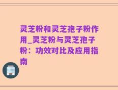 灵芝粉和灵芝孢子粉作用_灵芝粉与灵芝孢子粉：功效对比及应用指南
