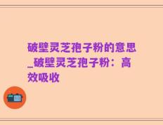 破壁灵芝孢子粉的意思_破壁灵芝孢子粉：高效吸收