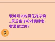 囊肿可以吃灵芝孢子粉_灵芝孢子粉对囊肿患者是否适用？