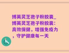 博英灵芝孢子粉胶囊_博英灵芝孢子粉胶囊：高效保健，增强免疫力，守护健康每一天