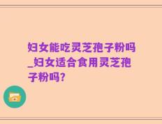 妇女能吃灵芝孢子粉吗_妇女适合食用灵芝孢子粉吗？