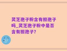 灵芝孢子粉含有担孢子吗_灵芝孢子粉中是否含有担孢子？