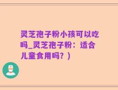 灵芝孢子粉小孩可以吃吗_灵芝孢子粉：适合儿童食用吗？)