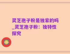 灵芝孢子粉是独家的吗_灵芝孢子粉：独特性探究