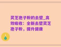 灵芝孢子粉的去壁_高效吸收：全新去壁灵芝孢子粉，提升健康