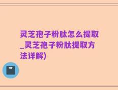 灵芝孢子粉肽怎么提取_灵芝孢子粉肽提取方法详解)