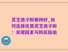 灵芝孢子粉那种好_如何选择优质灵芝孢子粉：关键因素与购买指南
