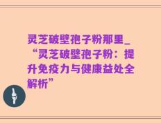 灵芝破壁孢子粉那里_“灵芝破壁孢子粉：提升免疫力与健康益处全解析”
