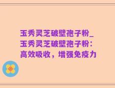玉秀灵芝破壁孢子粉_玉秀灵芝破壁孢子粉：高效吸收，增强免疫力