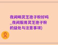 夜间喝灵芝孢子粉好吗_夜间服用灵芝孢子粉的益处与注意事项)