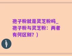 孢子粉就是灵芝粉吗_孢子粉与灵芝粉：两者有何区别？)