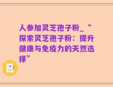 人参加灵芝孢子粉_“探索灵芝孢子粉：提升健康与免疫力的天然选择”
