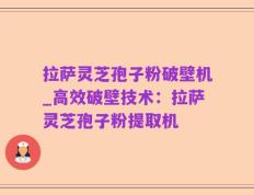 拉萨灵芝孢子粉破壁机_高效破壁技术：拉萨灵芝孢子粉提取机