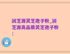 润芝源灵芝孢子粉_润芝源高品质灵芝孢子粉：