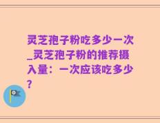 灵芝孢子粉吃多少一次_灵芝孢子粉的推荐摄入量：一次应该吃多少？