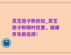 灵芝孢子粉折扣_灵芝孢子粉限时优惠，健康养生新选择！