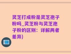 灵芝打成粉是灵芝孢子粉吗_灵芝粉与灵芝孢子粉的区别：详解两者差异)