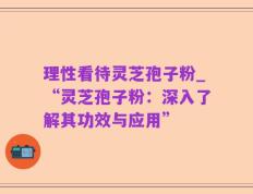理性看待灵芝孢子粉_“灵芝孢子粉：深入了解其功效与应用”