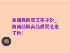 美国品牌灵芝孢子粉_美国品牌高品质灵芝孢子粉：
